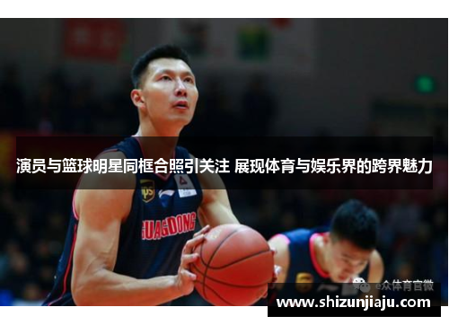 演员与篮球明星同框合照引关注 展现体育与娱乐界的跨界魅力