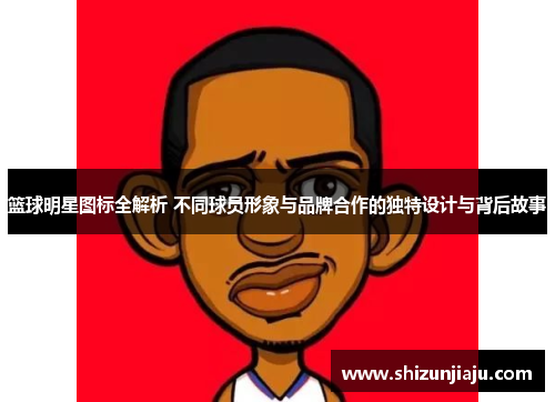 篮球明星图标全解析 不同球员形象与品牌合作的独特设计与背后故事