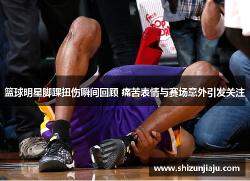 篮球明星脚踝扭伤瞬间回顾 痛苦表情与赛场意外引发关注
