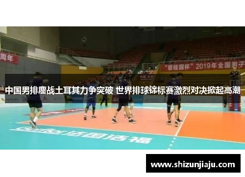 中国男排鏖战土耳其力争突破 世界排球锦标赛激烈对决掀起高潮