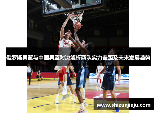俄罗斯男篮与中国男篮对决解析两队实力差距及未来发展趋势