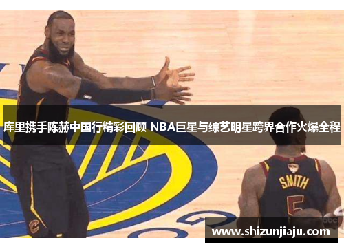 库里携手陈赫中国行精彩回顾 NBA巨星与综艺明星跨界合作火爆全程